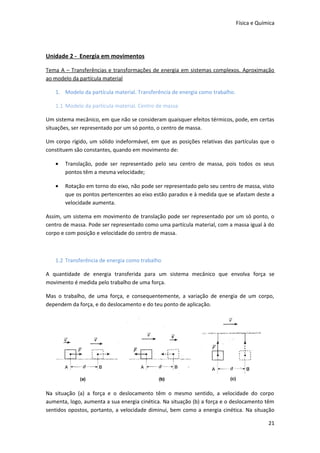 Física e Química




Unidade 2 - Energia em movimentos

Tema A – Transferências e transformações de energia em sistemas complexos. Aproximação
ao modelo da partícula material

   1. Modelo da partícula material. Transferência de energia como trabalho.

   1.1 Modelo da partícula material. Centro de massa

Um sistema mecânico, em que não se consideram quaisquer efeitos térmicos, pode, em certas
situações, ser representado por um só ponto, o centro de massa.

Um corpo rígido, um sólido indeformável, em que as posições relativas das partículas que o
constituem são constantes, quando em movimento de:

   •   Translação, pode ser representado pelo seu centro de massa, pois todos os seus
       pontos têm a mesma velocidade;

   •   Rotação em torno do eixo, não pode ser representado pelo seu centro de massa, visto
       que os pontos pertencentes ao eixo estão parados e à medida que se afastam deste a
       velocidade aumenta.

Assim, um sistema em movimento de translação pode ser representado por um só ponto, o
centro de massa. Pode ser representado como uma partícula material, com a massa igual à do
corpo e com posição e velocidade do centro de massa.



   1.2 Transferência de energia como trabalho

A quantidade de energia transferida para um sistema mecânico que envolva força se
movimento é medida pelo trabalho de uma força.

Mas o trabalho, de uma força, e consequentemente, a variação de energia de um corpo,
dependem da força, e do deslocamento e do teu ponto de aplicação.




Na situação (a) a força e o deslocamento têm o mesmo sentido, a velocidade do corpo
aumenta, logo, aumenta a sua energia cinética. Na situação (b) a força e o deslocamento têm
sentidos opostos, portanto, a velocidade diminui, bem como a energia cinética. Na situação

                                                                                           21
 