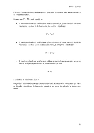 Física e Química


(c)a força é perpendicular ao deslocamento, a velocidade é constante, logo, a energia cinética
do corpo não se altera.

Uma vez que W = ∆Ec , pode concluir-se:

    •   O trabalho realizado por uma força de módulo constante, F, que actua sobre um corpo
        na direcção e sentido do deslocamento, d, é positivo e é dado por:



                                             W = F ×d



    •   O trabalho realizado por uma força de módulo constante, F, que actua sobre um corpo
        na direcção e sentido oposto ao do deslocamento, d, é negativo e é dado por:



                                            W = −F × d



    •   O trabalho realizado por uma força de módulo constante, F, que actua sobre um corpo
        na com direcção perpendicular à do deslocamento, d, é nulo:



                                               W =0



A unidade SI de trabalho é o joule (J)

Um joule é o trabalho realizado por uma força constante de intensidade um newton, que actua
na direcção e sentido do deslocamento, quando o seu ponto de aplicação se desloca um
metro.




                                                                                           22
 