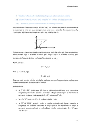 Física e Química




    2. Trabalho realizado pela resultante das forças que actuam sobre um sistema

    2.1 Trabalho realizado por uma força constante não colinear com o deslocamento

    2.1.1   Expressão geral do valor do trabalho de uma força constante

Para determinar o trabalho realizado pró uma força não colinear com o deslocamento tem que
se decompor a força em duas componentes: uma com a direcção do deslocamento, F x,
responsável pelo trabalho realizado, e a outra que lhe é normal, Fy.




Repare-se que o trabalho realizado pela componente vertical é nulo, pois é perpendicular ao
deslocamento, logo, o trabalho realizado pela força é igual ao trabalho realizado pela
                                                         →    →
componente Fx, que se designa por força eficaz, ou seja, F = F ef .

Assim, tem-se :

                                         W = Fef × d

Mas Fef = F cos θ , logo

                                        W = Fd cos θ

Esta expressão permite calcular o trabalho realizado por uma força constante qualquer que
seja a sua direcção em relação ao deslocamento.

Repare-se que:

    •   Se 0º ≤ θ < 90º , então cos θ > 0 , logo, o trabalho realizado pela força é positivo e
        designa-se por trabalho potente ou motor. A força contribui para o movimento e
        apresenta a máxima eficácia quando θ = 0º , pois o cos 0º = 1 .

    •   Se , θ = 90º como cos 90º = 0 , então o trabalho é nulo

    •   Se 90º < θ ≤ 180º , cos < 0 , então o trabalho realizado pela força é negativo e
        designa-se por trabalho resistente. A força opõe-se ao movimento do corpo e
        apresenta a máxima eficácia na realização do trabalho resistente para θ = 180º , pois
        cos180º = −1 .




                                                                                           23
 