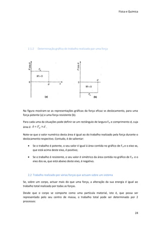 Física e Química




    2.1.2   Determinação gráfica do trabalho realizado por uma força




Na figura mostram-se as representações gráficas da força eficaz vs deslocamento, para uma
força potente (a) e uma força resistente (b).

Para cada uma da situações pode definir-se um rectângulo de largura Fef e comprimento d, cuja
área é A = Fef × d .

Note-se que o valor numérico desta área é igual ao do trabalho realizado pela força durante o
deslocamento respectivo. Contudo, é de salientar:

    •   Se o trabalho é potente, o seu valor é igual á área contida no gráfico de F ef e o eixo xx,
        que está acima deste eixo, é positivo;

    •   Se o trabalho é resistente, o seu valor é simétrico da área contida no gráfico de Fef e o
        eixo dos xx, que está abaixo deste eixo, é negativo.



    2.2 Trabalho realizado por várias forças que actuam sobre um sistema

Se, sobre um corpo, actuar mais do que uma força, a alteração da sua energia é igual ao
trabalho total realizado por todas as forças.

Desde que o corpo se comporte como uma partícula material, isto é, que possa ser
representado pelo seu centro de massa, o trabalho total pode ser determinado por 2
processos:


                                                                                                24
 