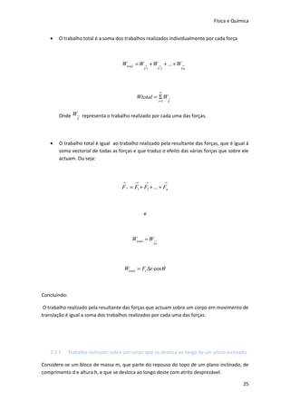 Física e Química


   •   O trabalho total é a soma dos trabalhos realizados individualmente por cada força



                                      Wtotal = W → + W → + ... + W →
                                                F1        F2             Fn




                                                           n
                                            Wtotal = Σ W→
                                                          i =1       F



       Onde W→ representa o trabalho realizado por cada uma das forças.
             F




   •   O trabalho total é igual ao trabalho realizado pela resultante das forças, que é igual à
       soma vectorial de todas as forças e que traduz o efeito das várias forças que sobre ele
       actuam. Ou seja:



                                      →     →   →                →
                                     F r = F1 + F2 + ... + Fn



                                                e



                                          Wtotal = W →
                                                     Fr




                                      Wtotal = Fr ∆r cos θ



Concluindo:

 O trabalho realizado pela resultante das forças que actuam sobre um corpo em movimento de
translação é igual a soma dos trabalhos realizados por cada uma das forças.




   2.2.1      Trabalho realizado sobre um corpo que se desloca ao longo de um plano inclinado

Considere-se um bloco de massa m, que parte do repouso do topo de um plano inclinado, de
comprimento d e altura h, e que se desloca ao longo deste com atrito desprezável.

                                                                                            25
 