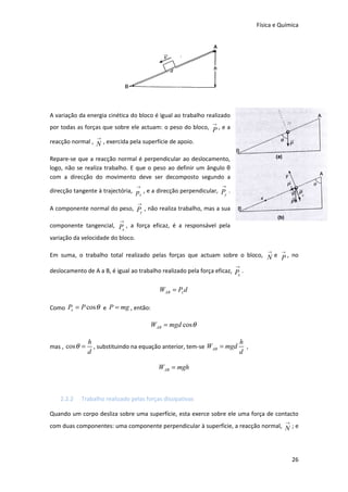Física e Química




A variação da energia cinética do bloco é igual ao trabalho realizado
                                                               →
por todas as forças que sobre ele actuam: o peso do bloco, P , e a
                   →
reacção normal , N , exercida pela superfície de apoio.

Repare-se que a reacção normal é perpendicular ao deslocamento,
logo, não se realiza trabalho. E que o peso ao definir um ângulo θ
com a direcção do movimento deve ser decomposto segundo a
                                   →                               →
direcção tangente à trajectória, p , e a direcção perpendicular, Py .
                                  x

                                   →
A componente normal do peso, Py , não realiza trabalho, mas a sua
                           →
componente tangencial, P , a força eficaz, é a responsável pela
                        x

variação da velocidade do bloco.

                                                                                  →    →
Em suma, o trabalho total realizado pelas forças que actuam sobre o bloco, N e P , no
                                                                        →
deslocamento de A a B, é igual ao trabalho realizado pela força eficaz, P .
                                                                         x


                                          WAB = Px d

Como Px = P cos θ e P = mg , então:

                                       WAB = mgd cos θ

                h                                                     h
mas , cos θ =     , substituindo na equação anterior, tem-se WAB = mgd ,
                d                                                     d

                                          WAB = mgh



    2.2.2   Trabalho realizado pelas forças dissipativas

Quando um corpo desliza sobre uma superfície, esta exerce sobre ele uma força de contacto
                                                                                           →
com duas componentes: uma componente perpendicular à superfície, a reacção normal, N ; e




                                                                                               26
 