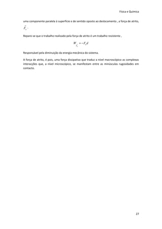 Física e Química


uma componente paralela à superfície e de sentido oposto ao deslocamento , a força de atrito,
→
Fa .

Repare-se que o trabalho realizado pela força de atrito é um trabalho resistente ,

                                         W → = − Fa d
                                           Fa


Responsável pela diminuição da energia mecânica do sistema.

A força de atrito, é pois, uma força dissipativa que traduz a nível macroscópico as complexas
interacções que, a nível microscópico, se manifestam entre as minúsculas rugosidades em
contacto.




                                                                                             27
 
