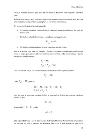 Física e Química


Isto é, o trabalho realizado pelo peso de um corpo ao descrever uma trajectória fechada é
nulo.

As forças que, como o peso, realizam trabalho nulo quando o seu ponto de aplicação descreve
uma trajectória qualquer fechada, designam-se por forças conservativas.

Em suma, uma força é conservativa quando:

   •   O trabalho realizado é independente da trajectória, dependendo apenas das posições
       inicial e final;

   •   O trabalho realizado é simétrico a variação da energia potencial

                                                  W        →      = −∆E p
                                                      Fcons .



   •   O trabalho realizado ao longo de uma trajectória fechada é nulo.

Mas, e de acordo com a Lei do Trabalho - Energia, o trabalho realizado pela resultante de
todas as forças que actuam sobre um sistema, conservativas e não conservativas, é igual a
variação da energia cinética,

                                    W → = ∆Ec
                                      FR .

                                    W   →       +W           →        = ∆Ec
                                      Fcons .             Fn . cons


Caso não actuem forças não conservativas ou caso o seu trabalho seja nulo, então:

                                             W    →        = ∆Ec
                                                Fcons .



Como WF → = ∆E p , tem-se:
         cons .




                          ∆Ec = −∆E p ⇔ Ec − Ec0 = −( E p − E p0 )
                          Ec + E p = Ec0 + E p0

Uma vez que a soma das energias cinética e potencial se designa por energia mecânica,
verifica-se que:

                                                Em = Em0

E como ∆Em = Em − Em0 , então:

                                                ∆Em = 0



Esta expressão traduz a Lei da Conservação da Energia Mecânica: Num sistema conservativo,
um sistema em que o trabalho da resultante das forças é igual apenas ao das forças

                                                                                           31
 