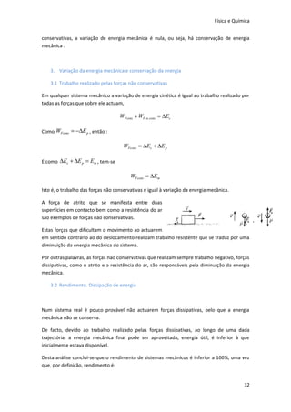 Física e Química


conservativas, a variação de energia mecânica é nula, ou seja, há conservação de energia
mecânica .



    3. Variação da energia mecânica e conservação da energia

    3.1 Trabalho realizado pelas forças não conservativas

Em qualquer sistema mecânico a variação de energia cinética é igual ao trabalho realizado por
todas as forças que sobre ele actuam,

                                    WFcons + WF .n.cons = ∆Ec

Como WFcons = −∆E p , então :

                                     WFcons = ∆Ec + ∆E p

E como ∆Ec + ∆E p = Em , tem-se

                                         WFcons = ∆Em

Isto é, o trabalho das forças não conservativas é igual à variação da energia mecânica.

A força de atrito que se manifesta entre duas
superfícies em contacto bem como a resistência do ar
são exemplos de forças não conservativas.

Estas forças que dificultam o movimento ao actuarem
em sentido contrário ao do deslocamento realizam trabalho resistente que se traduz por uma
diminuição da energia mecânica do sistema.

Por outras palavras, as forças não conservativas que realizam sempre trabalho negativo, forças
dissipativas, como o atrito e a resistência do ar, são responsáveis pela diminuição da energia
mecânica.

    3.2 Rendimento. Dissipação de energia



Num sistema real é pouco provável não actuarem forças dissipativas, pelo que a energia
mecânica não se conserva.

De facto, devido ao trabalho realizado pelas forças dissipativas, ao longo de uma dada
trajectória, a energia mecânica final pode ser aproveitada, energia útil, é inferior à que
inicialmente estava disponível.

Desta análise conclui-se que o rendimento de sistemas mecânicos é inferior a 100%, uma vez
que, por definição, rendimento é:


                                                                                             32
 