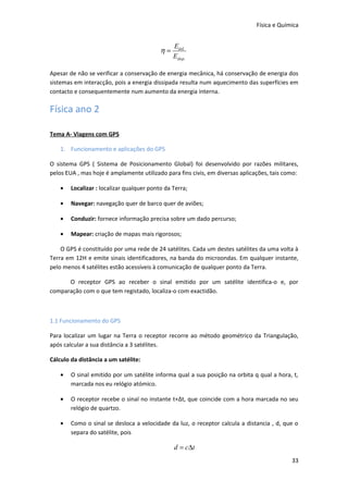 Física e Química


                                                Eútil
                                           η=
                                                Edisp.

Apesar de não se verificar a conservação de energia mecânica, há conservação de energia dos
sistemas em interacção, pois a energia dissipada resulta num aquecimento das superfícies em
contacto e consequentemente num aumento da energia interna.

Física ano 2

Tema A- Viagens com GPS

    1. Funcionamento e aplicações do GPS

O sistema GPS ( Sistema de Posicionamento Global) foi desenvolvido por razões militares,
pelos EUA , mas hoje é amplamente utilizado para fins civis, em diversas aplicações, tais como:

    •   Localizar : localizar qualquer ponto da Terra;

    •   Navegar: navegação quer de barco quer de aviões;

    •   Conduzir: fornece informação precisa sobre um dado percurso;

    •   Mapear: criação de mapas mais rigorosos;

    O GPS é constituído por uma rede de 24 satélites. Cada um destes satélites da uma volta à
Terra em 12H e emite sinais identificadores, na banda do microondas. Em qualquer instante,
pelo menos 4 satélites estão acessíveis à comunicação de qualquer ponto da Terra.

      O receptor GPS ao receber o sinal emitido por um satélite identifica-o e, por
comparação com o que tem registado, localiza-o com exactidão.



1.1 Funcionamento do GPS

Para localizar um lugar na Terra o receptor recorre ao método geométrico da Triangulação,
após calcular a sua distância a 3 satélites.

Cálculo da distância a um satélite:

    •   O sinal emitido por um satélite informa qual a sua posição na orbita q qual a hora, t,
        marcada nos eu relógio atómico.

    •   O receptor recebe o sinal no instante t+Δt, que coincide com a hora marcada no seu
        relógio de quartzo.

    •   Como o sinal se desloca a velocidade da luz, o receptor calcula a distancia , d, que o
        separa do satélite, pois

                                                d = c∆t
                                                                                            33
 