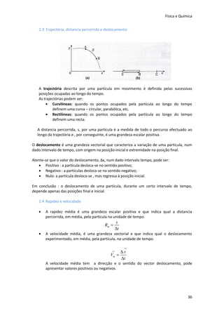 Física e Química


   2.3 Trajectória, distancia percorrida e deslocamento




   A trajectória descrita por uma partícula em movimento é definida pelas sucessivas
   posições ocupadas ao longo do tempo.
   As trajectórias podem ser:
       • Curvilíneas: quando os pontos ocupados pela partícula ao longo do tempo
           definem uma curva – circular, parabólica, etc.
       • Rectilíneas: quando os pontos ocupados pela partícula ao longo do tempo
           definem uma recta.

   A distancia percorrida, s, por uma partícula é a medida de todo o percurso efectuado ao
   longo da trajectória e , por conseguinte, é uma grandeza escalar positiva.

O deslocamento é uma grandeza vectorial que caracteriza a variação de uma partícula, num
dado intervalo de tempo, com origem na posição inicial e extremidade na posição final.

Atente-se que o valor do deslocamento, Δx, num dado intervalo tempo, pode ser:
   • Positivo : a partícula desloca-se no sentido positivo;
   • Negativo : a partículas desloca-se no sentido negativo;
   • Nulo: a partícula desloca-se , mas regressa à posição inicial.

Em conclusão : o deslocamento de uma partícula, durante um certo intervalo de tempo,
depende apenas das posições final e inicial.

   2.4 Rapidez e velocidade

   •   A rapidez média é uma grandeza escalar positiva e que indica qual a distancia
       percorrida, em média, pela partícula na unidade de tempo.
                                                  s
                                         Rm =
                                                  ∆t
   •   A velocidade média, é uma grandeza vectorial e que indica qual o deslocamento
       experimentado, em média, pela partícula, na unidade de tempo.

                                                       →
                                              →   ∆r
                                             Vm =
                                                  ∆t
       A velocidade média tem a direcção e o sentido do vector deslocamento, pode
       apresentar valores positivos ou negativos.




                                                                                        36
 