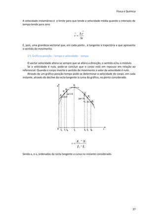 Física e Química


A velocidade instantânea é o limite para que tende a velocidade média quando o intervalo de
tempo tende para zero

                                                   →
                                          →  ∆r
                                          v=
                                             ∆t

É, pois, uma grandeza vectorial que, em cada ponto , é tangente à trajectória e que apresenta
o sentido do movimento.

   2.5 Gráficos posição – tempo e velocidade - tempo

    O vector velocidade altera-se sempre que se altera a direcção, o sentido e/ou o módulo.
    Se a velocidade é nula, pode-se concluir que o corpo está em repouso em relação ao
referencial. Quando o corpo inverte o sentido do movimento o valor da velocidade é nulo.
    Através de um gráfico posição tempo pode-se determinar a velocidade do corpo, em cada
instante, através do declive da recta tangente à curva do gráfico, no ponto considerado.




                                        v=
                                              x −x
                                               2           1

                                              t −t
                                               2       1


Sendo x1 e x2 ordenadas da recta tangente a curva no instante considerado.




                                                                                          37
 