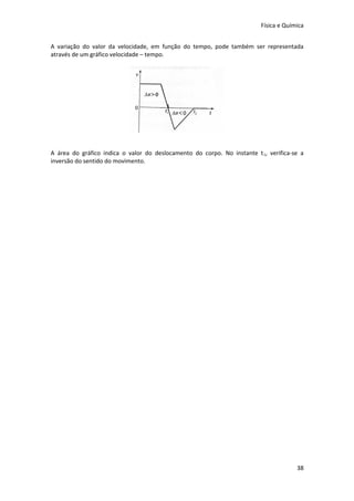 Física e Química


A variação do valor da velocidade, em função do tempo, pode também ser representada
através de um gráfico velocidade – tempo.




A área do gráfico indica o valor do deslocamento do corpo. No instante t 1, verifica-se a
inversão do sentido do movimento.




                                                                                       38
 