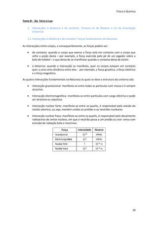 Física e Química


Tema B - Da Terra à Lua

   1. Interacções à distancia e de contacto. Terceira lei de Newton e Lei da Gravitação
      Universal.

   1.1 Interacções à distância e de contacto. Forças fundamentais da Natureza

As interacções entre corpos, e consequentemente, as forças podem ser:

   •   de contacto: quando o corpo que exerce a força está em contacto com o corpo que
       sofre a acção desta – por exemplo, a força exercida pelo pé de um jogador sobre a
       bola de futebol – e que deixa de se manifestar quando o contacto deixa de existir.

   •   à distancia: quando a interacção se manifesta, quer os corpos estejam em contacto
       quer a uma certa distância entre eles - por exemplo, a força gravítica, a força eléctrica
       e a força magnética.

As quatro interacções fundamentais na Natureza às quais se deve a estrutura do universo são:

   •   interacção gravitacional: manifesta-se entre todas as partículas com massa e é sempre
       atractiva.

   •   Interacção electromagnética: manifesta-se entre partículas com carga eléctrica e pode
       ser atractiva ou repulsiva.

   •   Interacção nuclear forte: manifesta-se entre os quarks, é responsável pela coesão do
       núcleo atómico, ou seja, mantém unidos os protões e os neutrões nucleares.

   •   Interacção nuclear fraca: manifesta-se entre os quarks, é responsável pelo decaimento
       radioactivo de certos núcleos, em que o neutrão passa a um protão ou vice- versa com
       emissão de radiação beta e neutrinos.




                                                                                             39
 