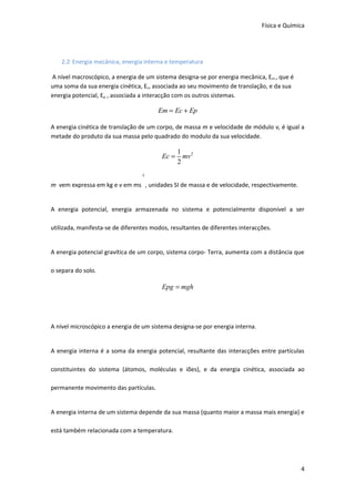 Física e Química




    2.2 Energia mecânica, energia interna e temperatura

A nível macroscópico, a energia de um sistema designa-se por energia mecânica, Em , que é
uma soma da sua energia cinética, Ec, associada ao seu movimento de translação, e da sua
energia potencial, Ep , associada a interacção com os outros sistemas.

                                        Em = Ec + Ep

A energia cinética de translação de um corpo, de massa m e velocidade de módulo v, é igual a
metade do produto da sua massa pelo quadrado do modulo da sua velocidade.

                                                1 2
                                         Ec =     mv
                                                2
                                  -1

m vem expressa em kg e v em ms , unidades SI de massa e de velocidade, respectivamente.


A energia potencial, energia armazenada no sistema e potencialmente disponível a ser

utilizada, manifesta-se de diferentes modos, resultantes de diferentes interacções.


A energia potencial gravítica de um corpo, sistema corpo- Terra, aumenta com a distância que

o separa do solo.

                                         Epg = mgh




A nível microscópico a energia de um sistema designa-se por energia interna.


A energia interna é a soma da energia potencial, resultante das interacções entre partículas

constituintes do sistema (átomos, moléculas e iões), e da energia cinética, associada ao

permanente movimento das partículas.


A energia interna de um sistema depende da sua massa (quanto maior a massa mais energia) e

está também relacionada com a temperatura.




                                                                                             4
 