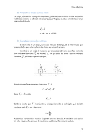 Física e Química


    2.3 Primeira lei de Newton ou lei da inércia

Um corpo, considerado como partícula material, permanece em repouso ou com movimento
rectilíneo e uniforme se sobre ele não actuar qualquer força ou se actuar um sistema de forças
cuja resultante é nula.


                                     →    →
                                    Fr = 0
                                    →   →    →   uuuuur
                                    v = 0 ou v = const.


    2.4 Descrição de movimentos rectilíneos

        O movimento de um corpo, num dado intervalo de tempo, Δt, é determinado quer
pelas condições quer pela resultante das forças que sobre ele actuam.

        Considere-se um corpo de massa m, que se desloca sobre uma superfície horizontal
                              uu
                               r
com velocidade constante v0 no instante, t0 , em que sobre ele passa a actuar uma força
           ur
constante, F , paralela a superfície de apoio.




                                                 uu
                                                  r
A resultante das forças que sobre ele actuam, Fr , é:
                                         uu u uu ur
                                          r r r
                                         Fr = P + Rn + F
      uu
       r        u
                r
Como Rn = − P , então:
                                              uu ur
                                               r
                                              Fr = F
                         uu
                          r                                                    r
Donde se conclui que Fr é constante e, consequentemente, a aceleração a , é também
                    uu
                     r   r
constante , pois Fr = ma . Mas como:
                                                  r
                                              r ∆v
                                              a=    ,
                                                 ∆t
A aceleração e a velocidade inicial do corpo têm a mesma direcção. A velocidade varia apenas
em valor e o corpo fica animado de movimento rectilíneo uniformemente variado.



                                                                                           42
 