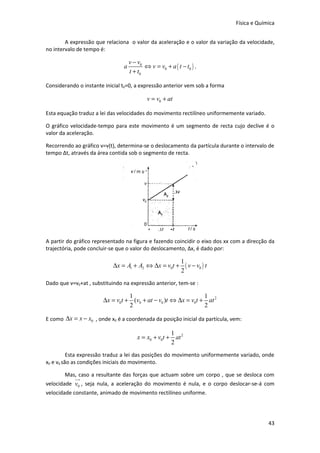 Física e Química


        A expressão que relaciona o valor da aceleração e o valor da variação da velocidade,
no intervalo de tempo é:

                                    v − v0
                                a          ⇔ v = v0 + a ( t − t0 ) .
                                    t + t0

Considerando o instante inicial t0=0, a expressão anterior vem sob a forma

                                            v = v0 + at

Esta equação traduz a lei das velocidades do movimento rectilíneo uniformemente variado.

O gráfico velocidade-tempo para este movimento é um segmento de recta cujo declive é o
valor da aceleração.

Recorrendo ao gráfico v=v(t), determina-se o deslocamento da partícula durante o intervalo de
tempo Δt, através da área contida sob o segmento de recta.




A partir do gráfico representado na figura e fazendo coincidir o eixo dos xx com a direcção da
trajectória, pode concluir-se que o valor do deslocamento, Δx, é dado por:

                                                            1
                           ∆x = A1 + A2 ⇔ ∆x = v0t +          ( v − v0 ) t
                                                            2
Dado que v=v0+at , substituindo na expressão anterior, tem-se :

                                 1                             1
                       ∆x = v0t + (v0 + at − v0 )t ⇔ ∆x = v0t + at 2
                                 2                             2

E como ∆x = x − x0 , onde x0 é a coordenada da posição inicial da partícula, vem:

                                                      1
                                        x = x0 + v0t + at 2
                                                      2
          Esta expressão traduz a lei das posições do movimento uniformemente variado, onde
x0 e v0 são as condições iniciais do movimento.

       Mas, caso a resultante das forças que actuam sobre um corpo , que se desloca com
            uu
             r
velocidade v0 , seja nula, a aceleração do movimento é nula, e o corpo deslocar-se-á com
velocidade constante, animado de movimento rectilíneo uniforme.




                                                                                           43
 