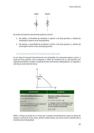 Física e Química




Da análise do esquema representado podemos concluir:

   •   Na subida, a intensidade da resultante é superior à da força gravítica, o módulo da
       aceleração é superior ao da força gravítica;

   •   Na descida, a intensidade da resultante é inferior à da força gravítica, o módulo da
       aceleração é inferior ao da aceleração gravítica.



   3.3 Lançamento horizontal com resistência do ar desprezável

Se um corpo for lançado horizontalmente com velocidade, fica submetido apenas a penas à
acção da força gravítica, caso se despreze o efeito da resistência do ar, descrevendo uam
trajectória parabólica no plano, resultante de dois movimentos independentes, um segundo o
eixo dos xx e outro do eixo dos yy.




NOTA: o tempo de queda de um corpo que é lançado horizontalmente é igual ao tempo de
queda na vertical de outro corpo, quando ambos partem da mesma altura, considerando a
resistência do ar desprezável.

                                                                                        46
 