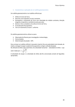 Física e Química


    5. Características e aplicações de um satélite geoestacionário

Um satélite geoestacionário é um satélite artificial que:

    •   Orbita em torno da Terra;
    •   Descreve uma trajectória circular constante;
    •   Acompanha o movimento da Terra com velocidade de módulo constante, direcção
        tangente a trajectória e sentido de oeste para este;
    •   Demora 1 dia a completar uma volta em torno da Terra;
    •   É actuado pela força gravítica;
    •   Tem um movimento circular e uniforme.



Os satélites geoestacionários utilizam-se para:

    •   Observação do Planeta para investigação e meteorologia;
    •   Comunicações;
    •   Determinação de posição – GPS.

Para se lançar um satélite artificial é necessário imprimir-lhe uma velocidade inicial elevada, de
modo a conseguir escapar à acção da força gravítica e atingir a altitude desejada.
Na altitude de órbita é-lhe imprimida uma velocidade horizontal - velocidade de órbita – cujo
                          M
valor é dado por v = G      .
                          r
A velocidade de escape e a velocidade de órbita são-lhe comunicadas através de foguetões
apropriados.




                                                                                               48
 