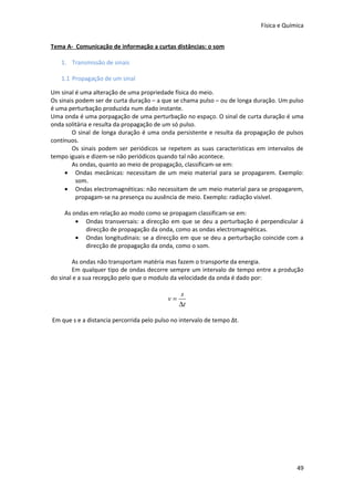 Física e Química


Tema A- Comunicação de informação a curtas distâncias: o som

   1. Transmissão de sinais

   1.1 Propagação de um sinal

Um sinal é uma alteração de uma propriedade física do meio.
Os sinais podem ser de curta duração – a que se chama pulso – ou de longa duração. Um pulso
é uma perturbação produzida num dado instante.
Uma onda é uma porpagação de uma perturbação no espaço. O sinal de curta duração é uma
onda solitária e resulta da propagação de um só pulso.
        O sinal de longa duração é uma onda persistente e resulta da propagação de pulsos
contínuos.
        Os sinais podem ser periódicos se repetem as suas características em intervalos de
tempo iguais e dizem-se não periódicos quando tal não acontece.
        As ondas, quanto ao meio de propagação, classificam-se em:
     • Ondas mecânicas: necessitam de um meio material para se propagarem. Exemplo:
          som.
     • Ondas electromagnéticas: não necessitam de um meio material para se propagarem,
          propagam-se na presença ou ausência de meio. Exemplo: radiação visível.

     As ondas em relação ao modo como se propagam classificam-se em:
         • Ondas transversais: a direcção em que se deu a perturbação é perpendicular á
            direcção de propagação da onda, como as ondas electromagnéticas.
         • Ondas longitudinais: se a direcção em que se deu a perturbação coincide com a
            direcção de propagação da onda, como o som.

        As ondas não transportam matéria mas fazem o transporte da energia.
        Em qualquer tipo de ondas decorre sempre um intervalo de tempo entre a produção
do sinal e a sua recepção pelo que o modulo da velocidade da onda é dado por:

                                                s
                                           v=
                                                ∆t

Em que s e a distancia percorrida pelo pulso no intervalo de tempo Δt.




                                                                                        49
 