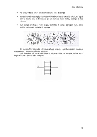 Física e Química


    •   Por cada ponto do campo passa somente uma linha de campo;

    •   Representando um campo por um determinado número de linhas de campo, na região
        onde a mesma área é atravessada por um número maior destas, o campo é mais
        intenso;

    •   Num campo criado por várias cargas, as linhas de campo começam numa carga
        positiva e terminam numa carga negativa.




        Um campo eléctrico criado entre duas placas paralelas e condutoras com cargas de
sinais opostos é um campo eléctrico uniforme.
        O vector campo eléctrico é constante e as linhas de campo são paralelas entre si, estão
dirigidas da placa positiva para a negativa.




                                                                                            57
 