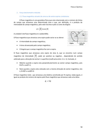 Física e Química


    2. Força electromotriz induzida

        2.1 Fluxo magnético através de uma ou de varias espiras condutoras

        O fluxo magnético é uma grandeza física que esta relacionada com o número de linhas
de campo que atravessa uma determinada área e que, por definição, é o produto da
intensidade do campo magnético, pelo valor da área e pelo co-seno do ângulo:
                                      ur
                                  φ = B A cos ( θ )

A unidade Si de fluxo magnético é o weber(Wb).

O fluxo magnético que atravessa uma espira pode variar se se alterar:

    •   A intensidade do campo magnético;

    •   A área atravessada pelo campo magnético;

    •   O ângulo que o campo magnético faz com a espira.

O fluxo magnético que atravessa uma espira de área A, que se encontra num campo
                             ur
magnético de intensidade B , pode ser positivo ou negativo , dependendo do sentido
arbitrado para a direcção da normal à superfície (cosθ varia entre +1 e -1). Contudo, é:

    •   Máximo quando a espira esta perpendicularmente ao vector campo magnético, pois
        θ=0º e cos0º=1;

    •   Nulo quando a espira esta colocada com a mesma direcção do vector magnético, isto
        é, θ=90º e cos90º=0

O fluxo magnético total , que atravessa uma bobina constituída por N espiras, todas iguais, é
igual ao produto do número de espiras pelo fluxo magnético que atravessa cada uma delas:

                                              φt = Nφ




                                                                                             58
 