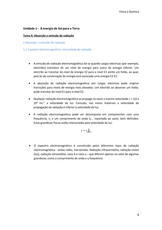 Física e Química




Unidade 1 - A energia do Sol para a Terra

Tema A: Absorção e emissão de radiação

1 Absorção e emissão de radiação

1.1 Espectro electromagnético. Intensidade da radiação



    •   A emissão de radiação electromagnética dá-se quando cargas eléctricas (por exemplo,
        electrões) transitem de um nível de energia para outro de energia inferior. Um
        electrão ao transitar do nível de energia E2 para o nível E1 emite um fotão, ao qual,
        pela lei da conservação de energia está associada uma energia E2-E1.

    •   A absorção de radiação electromagnética por cargas eléctricas pode originar
        transições para níveis de energia mais elevados. Um electrão ao absorver um fotão,
        pode transitar do nível E1 para o nível E2.

    •   Qualquer radiação electromagnética se propaga no vazio a mesma velocidade c = 3,0 x
        108 ms-1, a velocidade da luz. Contudo, nos meios materiais a velocidade de
        propagação da radiação é inferior à velocidade da luz.

    •   A radiação electromagnética pode ser decomposta em componentes com uma
        frequência, v, e um comprimento de onda λ0 , reportado ao vazio, bem definidos.
        Estas grandezas físicas estão relacionadas pela velocidade da luz:

                                               c = vλ 0



    •   O espectro electromagnético é constituído pelos diferentes tipos de radiação
        electromagnética - ondas rádio, microondas. Radiação infravermelha, radiação visível
        (luz), radiação ultravioleta, raios X e raios γ – que diferem apenas no valor de algumas
        grandezas, como o comprimento de onda e a frequência.




                                                                                              8
 