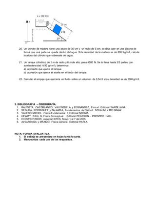 20. Un cilindro de madera tiene una altura de 30 cm y un radio de 5 cm, se deja caer en una piscina de 
forma que una parte se queda dentro del agua. Si la densidad de la madera es de 800 Kg/m3, calcula 
la altura del cilindro que sobresale del agua. 
21. Un tanque cilíndrico de 1 m de radio y 6 m de alto, pesa 4500 N. Se lo llena hasta 2/3 partes con 
aceite(densidad 0,92 g/cm³), determinar: 
a) la presión que ejerce el tanque. 
b) la presión que ejerce el aceite en el fondo del tanque. 
22. Calcular el empuje que ejercería un fluido sobre un volumen de 0,5m3 si su densidad es de 100Kg/m3. 
3. BIBLIOGRAFIA – CIBERGRAFÍA. 
1. BAUTISTA, CASTIBLANCO, VALENZUELA y FERNÁNDEZ, Física I. Editorial SANTILLANA. 
2. SEGURA, RODRÍGUEZ y ZALAMEA, Fundamentos de Física I. SCHAUM + MC GRAW 
3. VALERO MICHEL, Física Fundamental 1. Editorial NORMA. 
4. HEWITT, PAUL G, Física Conceptual. Editorial PEARSON - PRENTICE HALL 
5. El ESPECTADOR, especial ICFES, Mayo 1 al 7 del 2005 
6. ALVARENGA y MÁXIMO, Física General. Editorial HARLA. 
NOTA: FORMA EVALUATIVA. 
1. El trabajo se presentara en hojas tamaño carta. 
2. Manuscritas cada una de las respuestas. 
