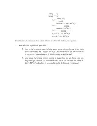 1. Resuelva los siguientes ejercicios:
0. Una onda luminosa pasa del aire a una sustancia, en la cual la luz viaja
a una velocidad de 1.5625×108
m/s. Calcule el índice de refracción de
la sustancia. Según la tabla 1 ¿Qué sustancia podría ser?
1. Una onda luminosa choca contra la superficie de un lente con un
ángulo cuyo seno es 0.5. si la velocidad de la luz a través del lente es
de 2×108
m/s, ¿Cuál es el seno del ángulo de la onda refractada?
 