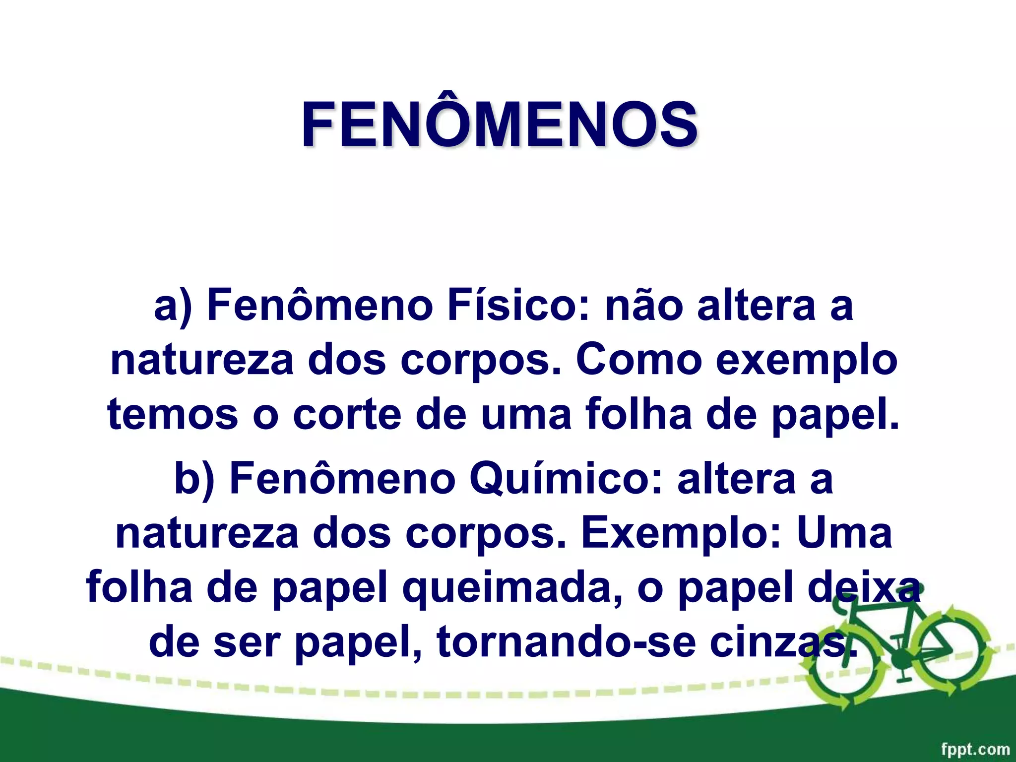 FENÔMENOS
a) Fenômeno Físico: não altera a
natureza dos corpos. Como exemplo
temos o corte de uma folha de papel.
b) Fenômeno Químico: altera a
natureza dos corpos. Exemplo: Uma
folha de papel queimada, o papel deixa
de ser papel, tornando-se cinzas.