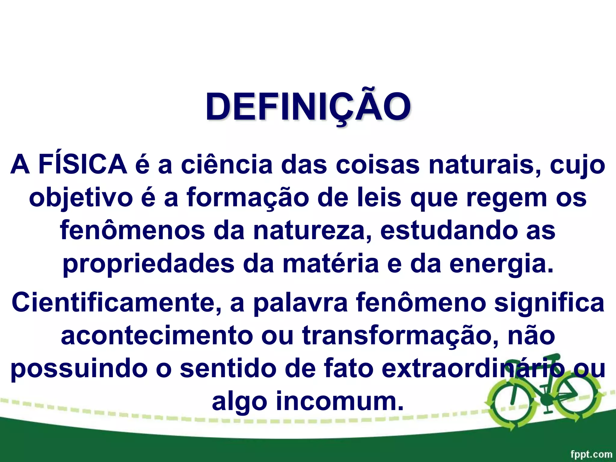 DEFINIÇÃO
A FÍSICA é a ciência das coisas naturais, cujo
objetivo é a formação de leis que regem os
fenômenos da natureza, estudando as
propriedades da matéria e da energia.
Cientificamente, a palavra fenômeno significa
acontecimento ou transformação, não
possuindo o sentido de fato extraordinário ou
algo incomum.