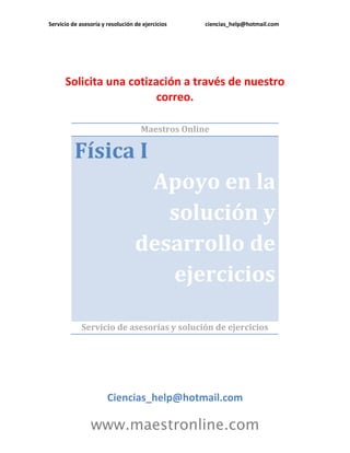 Servicio de asesoría y resolución de ejercicios ciencias_help@hotmail.com 
www.maestronline.com 
Solicita una cotización a través de nuestro correo. 
Maestros Online Física I Apoyo en la solución y desarrollo de ejercicios 
Servicio de asesorías y solución de ejercicios 
Ciencias_help@hotmail.com  