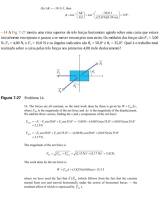 (b) 30.0 JKΔ = − , then
1 1 30.0 J
cos cos 118
(12.0 N)(5.39 m)
K
Fd
φ − − ⎛ ⎞Δ −⎛ ⎞
= = = °⎜ ⎟⎜ ⎟
⎝ ⎠ ⎝ ⎠
.
··14	A	Fig.	7-27	mostra	uma	vista	superior	de	três	forças	horizontais	agindo	sobre	uma	caixa	que	estava
inicialmente	em	repouso	e	passou	a	se	mover	em	um	piso	sem	atrito.	Os	módulos	das	forças	são	F1	=	3,00
N,	F2	=	4,00	N,	e	F3	=	10,0	N	e	os	ângulos	indicados	são	θ2	=	50,0°	e	θ3	=	35,0°.	Qual	é	o	trabalho	total
realizado	sobre	a	caixa	pelas	três	forças	nos	primeiros	4,00	m	de	deslocamento?
Figura	7-27 	Problema	14.
14. The forces are all constant, so the total work done by them is given by W F x= net Δ ,
where Fnet is the magnitude of the net force and Δx is the magnitude of the displacement.
We add the three vectors, finding the x and y components of the net force:
net 1 2 3
net 2 3
sin50.0 cos35.0 3.00 N (4.00 N)sin35.0 (10.0 N)cos35.0
2.13N
cos50.0 sin35.0 (4.00 N) cos50.0 (10.0 N)sin35.0
3.17 N.
x
y
F F F F
F F F
= − − °+ ° = − − °+ °
=
= − °+ ° = − ° + °
=
The magnitude of the net force is
2 2 2 2
net net net (2.13 N) (3.17 N) 3.82 N.x yF F F= + = + =
The work done by the net force is
net (3.82 N)(4.00m) 15.3 JW F d= = =
where we have used the fact that d Fnet|| (which follows from the fact that the canister
started from rest and moved horizontally under the action of horizontal forces — the
resultant effect of which is expressed by Fnet ).
 