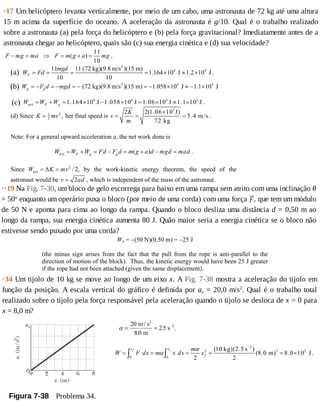 ·17	Um	helicóptero	levanta	verticalmente,	por	meio	de	um	cabo,	uma	astronauta	de	72	kg	até	uma	altura
15	m	acima	da	superfície	do	oceano.	A	aceleração	da	astronauta	é	g/10.	Qual	é	o	trabalho	realizado
sobre	a	astronauta	(a)	pela	força	do	helicóptero	e	(b)	pela	força	gravitacional?	Imediatamente	antes	de	a
astronauta	chegar	ao	helicóptero,	quais	são	(c)	sua	energia	cinética	e	(d)	sua	velocidade?
Wa = −(50 N)(0.50 m) = −25 J
(the minus sign arises from the fact that the pull from the rope is anti-parallel to the
direction of motion of the block). Thus, the kinetic energy would have been 25 J greater
if the rope had not been attached (given the same displacement).
··19	Na	Fig.	7-30,	um	bloco	de	gelo	escorrega	para	baixo	em	uma	rampa	sem	atrito	com	uma	inclinação	θ
=	50o
	enquanto	um	operário	puxa	o	bloco	(por	meio	de	uma	corda)	com	uma	força	 r	que	tem	um	módulo
de	50	N	e	aponta	para	cima	ao	longo	da	rampa.	Quando	o	bloco	desliza	uma	distância	d	=	0,50	m	ao
longo	da	rampa,	sua	energia	cinética	aumenta	80	J.	Quão	maior	seria	a	energia	cinética	se	o	bloco	não
estivesse	sendo	puxado	por	uma	corda?
11
( )
10
F mg ma F m g a mg− = ⇒ = + = ,
·34	Um	tijolo	de	10	kg	se	move	ao	longo	de	um	eixo	x.	A	Fig.	7-38	mostra	a	aceleração	do	tijolo	em
função	da	posição.	A	escala	vertical	do	gráfico	é	definida	por	as	=	20,0	m/s2
.	Qual	é	o	trabalho	total
realizado	sobre	o	tijolo	pela	força	responsável	pela	aceleração	quando	o	tijolo	se	desloca	de	x	=	0	para
x	=	8,0	m?
Figura	7-38 	Problema	34.
α = = −20
8 0
2 5 2m / s
m
s
2
.
. .
2
2 2 2
0 0
(10 kg)(2.5 s )
(8.0 m) 8.0 10 J.
2 2
f fx x
f
m
W F dx m x dx x
α
α
−
= = = = = ×∫ ∫
2
4 411 11 (72 kg)(9.8 m/s )(15 m)
1.164 10 J 1.2 10 J
10 10
F
mgd
W Fd= = = = × ≈ × .(a)	
	(b)	 2 4 4
(72 kg)(9.8 m/s )(15 m) 1.058 10 J 1.1 10 Jg gW F d mgd= − = − = − = − × ≈ − ×
(c)	 4 4 3 3
net 1.164 10 J 1.058 10 J 1.06 10 J 1.1 10 JF gW W W= + = × − × = × ≈ × .
(d) Since K mv= 1
2
2
, her final speed is
3
2 2(1.06 10 J)
5.4 m/s
72 kg
K
v
m
×
= = = .
Note: For a general upward acceleration a, the net work done is
net ( )F g gW W W Fd F d m g a d mgd mad= + = − = + − = .
Since 2
net / 2,W K mv= Δ = by the work-kinetic energy theorem, the speed of the
astronaut would be 2v ad= , which is independent of the mass of the astronaut.
 