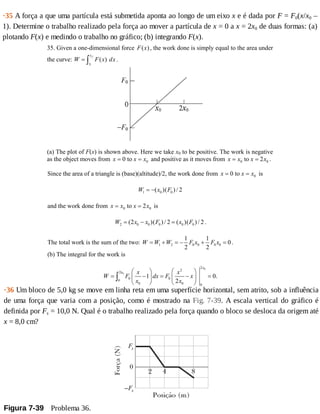 ·35	A	força	a	que	uma	partícula	está	submetida	aponta	ao	longo	de	um	eixo	x	e	é	dada	por	F	=	F0(x/x0	–
1).	Determine	o	trabalho	realizado	pela	força	ao	mover	a	partícula	de	x	=	0	a	x	=	2x0	de	duas	formas:	(a)
plotando	F(x)	e	medindo	o	trabalho	no	gráfico;	(b)	integrando	F(x).
35. Given a one-dimensional force ( )F x , the work done is simply equal to the area under
the curve: ( )
f
i
x
x
W F x dx= ∫ .
(a) The plot of F(x) is shown above. Here we take x0 to be positive. The work is negative
as the object moves from x x x= =0 0to and positive as it moves from x x x x= =0 02to .
Since the area of a triangle is (base)(altitude)/2, the work done from x x x= =0 0to is
1 0 0( )( ) / 2W x F= −
and the work done from x x x x= =0 02to is
2 0 0 0 0 0(2 )( ) / 2 ( )( ) / 2W x x F x F= − = .
The total work is the sum of the two: 1 2 0 0 0 0
1 1
0
2 2
W W W F x F x= + = − + = .
(b) The integral for the work is
0
0
2
2
2
0 00
0 0 0
1 0.
2
x
x x x
W F dx F x
x x
⎛ ⎞ ⎛ ⎞
= − = − =⎜ ⎟ ⎜ ⎟
⎝ ⎠ ⎝ ⎠
∫
·36	Um	bloco	de	5,0	kg	se	move	em	linha	reta	em	uma	superfície	horizontal,	sem	atrito,	sob	a	influência
de	uma	força	que	varia	com	a	posição,	como	é	mostrado	na	Fig.	7-39.	A	escala	vertical	do	gráfico	é
definida	por	Fs	=	10,0	N.	Qual	é	o	trabalho	realizado	pela	força	quando	o	bloco	se	desloca	da	origem	até
x	=	8,0	cm?
Figura	7-39 	Problema	36.
 