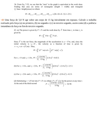 36. From Eq. 7-32, we see that the “area” in the graph is equivalent to the work done.
Finding that area (in terms of rectangular [length × width] and triangular
[1
2 base height]× areas) we obtain
0 2 2 4 4 6 6 8 (20 10 0 5) J 25 J.x x x xW W W W W< < < < < < < <= + + + = + + − =
·43	 Uma	 força	 de	 5,0	 N	 age	 sobre	 um	 corpo	 de	 15	 kg	 inicialmente	 em	 repouso.	 Calcule	 o	 trabalho
realizado	pela	força	(a)	no	primeiro,	(b)	no	segundo	e	(c)	no	terceiro	segundo,	assim	como	(d)	a	potência
instantânea	da	força	no	fim	do	terceiro	segundo.
43. (a) The power is given by P = Fv and the work done by F from time t1 to time t2 is
given by
2 2
1 1
t t
t t
W Pdt Fvdt= =∫ ∫ .
Since F is the net force, the magnitude of the acceleration is a = F/m, and, since the
initial velocity is v0 0= , the velocity as a function of time is given by
v v at F m t= + =0 ( ) . Thus,
2
1
2 2 2 2
2 1
1
( / ) ( / )( ).
2
t
t
W F m t dt F m t t= = −∫
For t1 0= and 2 1.0s,t =
2
21 (5.0 N)
(1.0 s) = 0.83 J.
2 15 kg
W
⎛ ⎞
= ⎜ ⎟
⎝ ⎠
(b) For 1 1.0s,t = and 2 2.0s,t =
2
2 21 (5.0 N)
[(2.0 s) (1.0 s) ] 2.5 J.
2 15 kg
W
⎛ ⎞
= − =⎜ ⎟
⎝ ⎠
(c) For 1 2.0st = and 2 3.0s,t =
2
2 21 (5.0 N)
[(3.0 s) (2.0 s) ] 4.2 J.
2 15 kg
W
⎛ ⎞
= − =⎜ ⎟
⎝ ⎠
(d) Substituting v = (F/m)t into P = Fv we obtain P F t m= 2
for the power at any time t.
At the end of the third second P
(5.0 N) (3.0 s)
15 kg
5.0 W.
2
=
F
HG I
KJ =
 
