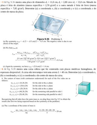 ··3	A	Fig.	9-36	mostra	uma	placa	de	dimensões	d1	=	11,0	cm,	d2	=	2,80	cm	e	d3	=	13,0	cm.	Metade	da
placa	 é	 feita	 de	 alumínio	 (massa	 específica	 =	 2,70	 g/cm3
)	 e	 a	 outra	 metade	 é	 feita	 de	 ferro	 (massa
específica	=	7,85	g/cm3
).	Determine	(a)	a	coordenada	x,	(b)	a	coordenada	y	e	(c)	a	coordenada	z	 do
centro	de	massa	da	placa.
Figura	9-36 	Problema	3.
(a) By symmetry xcom = –d1/2 = –(13 cm)/2 = – 6.5 cm. The negative value is due to our
choice of the origin.
(b) We find ycom as
( )( ) ( )( )
com, com, com, cm,
com
3 3
3 3
11 cm / 2 7.85 g/cm 3 11 cm / 2 2.7 g/cm
8.3 cm.
7.85 g/cm 2.7 g/cm
i i a a i i i a a a
i a i i a a
m y m y V y V y
y
m m V V
ρ ρ
ρ ρ
+ +
= =
+ +
+
= =
+
(c) Again by symmetry, we have zcom = (2.8 cm)/2 = 1.4 cm.
··6	 A	 Fig.	 9-39	 mostra	 uma	 caixa	 cúbica	 que	 foi	 construída	 com	 placas	 metálicas	 homogêneas,	 de
espessura	desprezível.	A	caixa	não	tem	tampa	e	tem	uma	aresta	L	=	40	cm.	Determine	(a)	a	coordenada	x,
(b)	a	coordenada	y	e	(c)	a	coordenada	z	do	centro	de	massa	da	caixa.
6. The centers of mass (with centimeters understood) for each of the five sides are as
follows:
1 1 1
2 2 2
3 3 3
4 4 4
( , , ) (0,20,20) for the side in the plane
( , , ) (20,0,20) for the side in the plane
( , , ) (20,20,0) for the side in the plane
( , , ) (40,20,20) for the remaining side paral
x y z yz
x y z xz
x y z xy
x y z
=
=
=
=
5 5 5
lel to side 1
( , , ) (20,40,20) for the remaining side parallel to side 2x y z =
Recognizing that all sides have the same mass m, we plug these into Eq. 9-5 to obtain the
results (the first two being expected based on the symmetry of the problem).
(a) The x coordinate of the center of mass is
x
mx mx mx mx mx
m
com cm=
+ + + +
=
+ + + +
=1 2 3 4 5
5
0 20 20 40 20
5
20
 