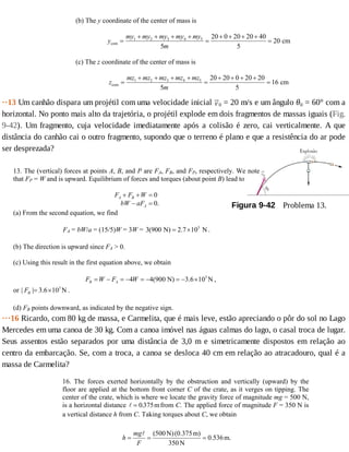 (b) The y coordinate of the center of mass is
y
my my my my my
m
com cm=
+ + + +
=
+ + + +
=1 2 3 4 5
5
20 0 20 20 40
5
20
(c) The z coordinate of the center of mass is
z
mz mz mz mz mz
m
com cm=
+ + + +
=
+ + + +
=1 2 3 4 5
5
20 20 0 20 20
5
16
··13	Um	canhão	dispara	um	projétil	com	uma	velocidade	inicial	 0	=	20	m/s	e	um	ângulo	θ0	=	60°	com	a
horizontal.	No	ponto	mais	alto	da	trajetória,	o	projétil	explode	em	dois	fragmentos	de	massas	iguais	(Fig.
9-42).	 Um	 fragmento,	 cuja	 velocidade	 imediatamente	 após	 a	 colisão	 é	 zero,	 cai	 verticalmente.	 A	 que
distância	do	canhão	cai	o	outro	fragmento,	supondo	que	o	terreno	é	plano	e	que	a	resistência	do	ar	pode
ser	desprezada?
Figura	9-42 	Problema	13.
13. The (vertical) forces at points A, B, and P are FA, FB, and FP, respectively. We note
that FP = W and is upward. Equilibrium of forces and torques (about point B) lead to
0
0.
A B
A
F F W
bW aF
+ + =
− =
(a) From the second equation, we find
FA = bW/a = (15/5)W = 3W = 3
3(900 N) 2.7 10 N= × .
(b) The direction is upward since FA > 0.
(c) Using this result in the first equation above, we obtain
3
4 4(900 N) 3.6 10 NB AF W F W= − = − = − = − × ,
or 3
| | 3.6 10 NBF = × .
(d) FB points downward, as indicated by the negative sign.
···16	Ricardo,	com	80	kg	de	massa,	e	Carmelita,	que	é	mais	leve,	estão	apreciando	o	pôr	do	sol	no	Lago
Mercedes	em	uma	canoa	de	30	kg.	Com	a	canoa	imóvel	nas	águas	calmas	do	lago,	o	casal	troca	de	lugar.
Seus	 assentos	 estão	 separados	 por	 uma	 distância	 de	 3,0	 m	 e	 simetricamente	 dispostos	 em	 relação	 ao
centro	da	embarcação.	Se,	com	a	troca,	a	canoa	se	desloca	40	cm	em	relação	ao	atracadouro,	qual	é	a
massa	de	Carmelita?
16. The forces exerted horizontally by the obstruction and vertically (upward) by the
floor are applied at the bottom front corner C of the crate, as it verges on tipping. The
center of the crate, which is where we locate the gravity force of magnitude mg = 500 N,
is a horizontal distance = 0 375. mfrom C. The applied force of magnitude F = 350 N is
a vertical distance h from C. Taking torques about C, we obtain
(500 N)(0.375m)
0.536m.
350 N
mg
h
F
= = =
 