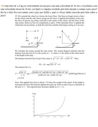 ·25	Uma	bola	de	1,2	kg	cai	verticalmente	em	um	piso	com	uma	velocidade	de	25	m/s	e	ricocheteia	com
uma	velocidade	inicial	de	10	m/s.	(a)	Qual	é	o	impulso	recebido	pela	bola	durante	o	contato	com	o	piso?
(b)	Se	a	bola	fica	em	contato	com	o	piso	por	0,020	s,	qual	é	a	força	média	exercida	pela	bola	sobre	o
piso? 25. We consider the wheel as it leaves the lower floor. The floor no longer exerts a force
on the wheel, and the only forces acting are the force F applied horizontally at the axle,
the force of gravity mg acting vertically at the center of the wheel, and the force of the
step corner, shown as the two components fh and fv. If the minimum force is applied the
wheel does not accelerate, so both the total force and the total torque acting on it are zero.
We calculate the torque around the step corner. The second diagram indicates that the
distance from the line of F to the corner is r – h, where r is the radius of the wheel and h
is the height of the step.
The distance from the line of mg to the corner is r r h rh h2 2 2
2+ − = −b g . Thus,
F r h mg rh h− − − =b g 2 02
.
The solution for F is
2 2 2 22
2
2 2
2(6.00 10 m)(3.00 10 m) (3.00 10 m)2
= (0.800 kg)(9.80 m/s )
(6.00 10 m) (3.00 10 m)
13.6 N.
rh h
F mg
r h
− − −
− −
× × − ×−
=
− × − ×
=
Note: The applied force here is about 1.73 times the weight of the wheel. If the height is
increased, the force that must be applied also goes up. Next we plot F/mg as a function of
the ratio /h r . The required force increases rapidly as / 1h r → .
 