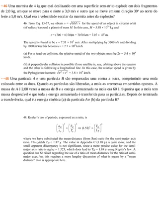 ··46	Uma	marmita	de	4	kg	que	está	deslizando	em	uma	superfície	sem	atrito	explode	em	dois	fragmentos
de	2,0	kg,	um	que	se	move	para	o	norte	a	3,0	m/s	e	outro	que	se	move	em	uma	direção	30o
	ao	norte	do
leste	a	5,0	m/s.	Qual	era	a	velocidade	escalar	da	marmita	antes	da	explosão?
46. From Eq. 13-37, we obtain v = /GM r for the speed of an object in circular orbit
(of radius r) around a planet of mass M. In this case, M = 5.98 × 1024
kg and
r = (700 + 6370)m = 7070 km = 7.07 × 106
m.
The speed is found to be v = 7.51 × 103
m/s. After multiplying by 3600 s/h and dividing
by 1000 m/km this becomes v = 2.7 × 104
km/h.
(a) For a head-on collision, the relative speed of the two objects must be 2v = 5.4 × 104
km/h.
(b) A perpendicular collision is possible if one satellite is, say, orbiting above the equator
and the other is following a longitudinal line. In this case, the relative speed is given by
the Pythagorean theorem: 2 2
ν ν+ = 3.8 × 104
km/h.
···48	Uma	partícula	A	e	uma	partícula	B	são	empurradas	uma	contra	a	outra,	comprimindo	uma	mola
colocada	entre	as	duas.	Quando	as	partículas	são	liberadas,	a	mola	as	arremessa	em	sentidos	opostos.	A
massa	de	A	é	2,00	vezes	a	massa	de	B	e	a	energia	armazenada	na	mola	era	60	J.	Suponha	que	a	mola	tem
massa	desprezível	e	que	toda	a	energia	armazenada	é	transferida	para	as	partículas.	Depois	de	terminada
a	transferência,	qual	é	a	energia	cinética	(a)	da	partícula	A	e	(b)	da	partícula	B?
48. Kepler’s law of periods, expressed as a ratio, is
3 2 2
3
(1.52)
1y
M M M
E E
a T T
a T
⎛ ⎞ ⎛ ⎞ ⎛ ⎞
= ⇒ =⎜ ⎟ ⎜ ⎟ ⎜ ⎟
⎝ ⎠⎝ ⎠ ⎝ ⎠
where we have substituted the mean-distance (from Sun) ratio for the semi-major axis
ratio. This yields TM = 1.87 y. The value in Appendix C (1.88 y) is quite close, and the
small apparent discrepancy is not significant, since a more precise value for the semi-
major axis ratio is aM/aE = 1.523, which does lead to TM = 1.88 y using Kepler’s law. A
question can be raised regarding the use of a ratio of mean distances for the ratio of semi-
major axes, but this requires a more lengthy discussion of what is meant by a ”mean
distance” than is appropriate here.
 