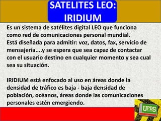 SATELITES LEO:IRIDIUMEs un sistema de satélites digital LEO que funciona como red de comunicaciones personal mundial.Está diseñada para admitir: voz, datos, fax, servicio de mensajería....y se espera que sea capaz de contactar con el usuario destino en cualquier momento y sea cual sea su situación. IRIDIUM está enfocado al uso en áreas donde la densidad de tráfico es baja - baja densidad de población, océanos, áreas donde las comunicaciones personales estén emergiendo. 