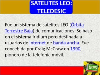SATELITES LEO:TELEDESICFue un sistema de satélites LEO (Órbita Terrestre Baja) de comunicaciones. Se basó en el sistema Iridium pero destinada a usuarios de Internet de banda ancha. Fue concebida por Craig McCraw en 1990, pionero de la telefonía móvil.