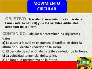 MOVIMIENTO CIRCULAROBJETIVO. Describir el movimiento circular de la Luna (satélite natural) y de los satélites artificiales alrededor de la Tierra.CONTENIDO. Calcular o determinar los siiguientes datos:a) La altura a la cual se encuentra el satélite, es decir la altura de su órbita alrededor de la Tierra.b) El periodo de rotación del satélite alrededor de la Tierra.c) La velocidad tangencial del satélite.d) La longitud (perímetro) de la órbita.
