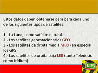 Estos datos deben obtenerse para para cada uno de los siguientes tipos de satélites: 1.- La Luna, como satélite natural.2.- Los satélites geoestacionarios GEO.3.- Los satélites de órbita media MEO (en especial los GPS)4.- Los satélites de órbita baja LE0 (tanto Teledesic como Iridium)