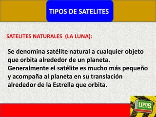 TIPOS DE SATELITESSATELITES NATURALES  (LA LUNA):Se denomina satélite natural a cualquier objeto que orbita alrededor de un planeta. Generalmente el satélite es mucho más pequeño y acompaña al planeta en su translación alrededor de la Estrella que orbita.