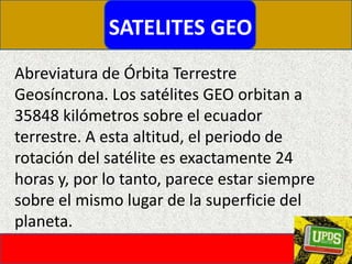 SATELITES GEOAbreviatura de Órbita Terrestre Geosíncrona. Los satélites GEO orbitan a 35848 kilómetros sobre el ecuador terrestre. A esta altitud, el periodo de rotación del satélite es exactamente 24 horas y, por lo tanto, parece estar siempre sobre el mismo lugar de la superficie del planeta.