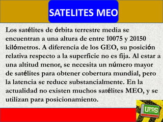 SATELITES MEOLos satélites de órbita terrestre media se encuentran a una altura de entre 10075 y 20150 kilómetros. A diferencia de los GEO, su posición relativa respecto a la superficie no es fija. Al estar a una altitud menor, se necesita un número mayor de satélites para obtener cobertura mundial, pero la latencia se reduce substancialmente. En la actualidad no existen muchos satélites MEO, y se utilizan para posicionamiento.