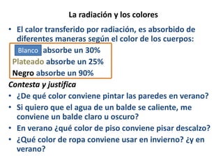 La radiación y los colores
• El calor transferido por radiación, es absorbido de
diferentes maneras según el color de los cuerpos:
• Blanco absorbe un 30%
Plateado absorbe un 25%
Negro absorbe un 90%
Contesta y justifica
• ¿De qué color conviene pintar las paredes en verano?
• Si quiero que el agua de un balde se caliente, me
conviene un balde claro u oscuro?
• En verano ¿qué color de piso conviene pisar descalzo?
• ¿Qué color de ropa conviene usar en invierno? ¿y en
verano?
Blanco
 