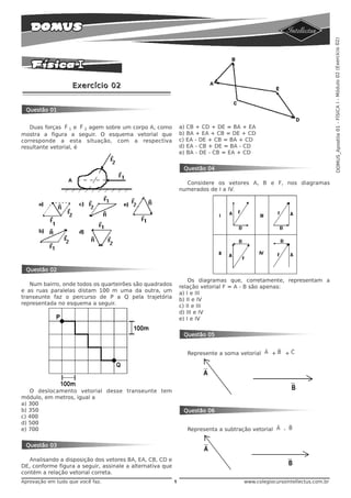 DOMUS_Apostila 01 - FÍSICA I - Módulo 02 (Exercício 02)
                   Exercício 02


 Questão 01

                 v     v
   Duas forças F 1 e F 2 agem sobre um corpo A, como           a) CB + CD + DE = BA + EA
mostra a figura a seguir. O esquema vetorial que               b) BA + EA + CB = DE + CD
corresponde a esta situação, com a respectiva                  c) EA - DE + CB = BA + CD
resultante vetorial, é                                         d) EA - CB + DE = BA - CD
                                                               e) BA - DE - CB = EA + CD


                                                                Questão 04

                                                                 Considere os vetores A, B e F, nos diagramas
                                                               numerados de I a IV.




 Questão 02
                                                                   Os diagramas que, corretamente, representam a
   Num bairro, onde todos os quarteirões são quadrados         relação vetorial F = A - B são apenas:
e as ruas paralelas distam 100 m uma da outra, um              a) I e III
transeunte faz o percurso de P a Q pela trajetória             b) II e IV
representada no esquema a seguir.                              c) II e III
                                                               d) III e IV
                                                               e) I e IV


                                                                Questão 05

                                                                                            v   r   v
                                                                 Represente a soma vetorial A + B + C




   O deslocamento vetorial desse transeunte tem
módulo, em metros, igual a
a) 300
b) 350                                                          Questão 06
c) 400
d) 500                                                                                           v   r
e) 700                                                           Representa a subtração vetorial A - B


 Questão 03

   Analisando a disposição dos vetores BA, EA, CB, CD e
DE, conforme figura a seguir, assinale a alternativa que
contém a relação vetorial correta.
Aprovação em tudo que você faz.                            1                        www.colegiocursointellectus.com.br
 