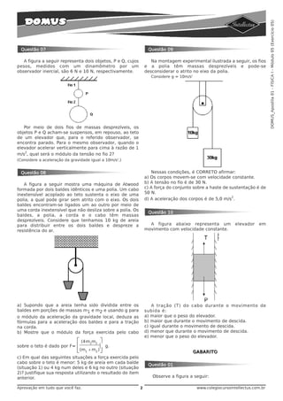 DOMUS_Apostila 01 - FÍSICA I - Módulo 05 (Exercício 05)
 Questão 07                                                       Questão 09

   A figura a seguir representa dois objetos, P e Q, cujos          Na montagem experimental ilustrada a seguir, os fios
pesos, medidos com um dinamômetro por um                         e a polia têm massas desprezíveis e pode-se
observador inercial, são 6 N e 10 N, respectivamente.            desconsiderar o atrito no eixo da polia.
                                                                    Considere g = 10m/s2




   Por meio de dois fios de massas desprezíveis, os
objetos P e Q acham-se suspensos, em repouso, ao teto
de um elevador que, para o referido observador, se
encontra parado. Para o mesmo observador, quando o
elevador acelerar verticalmente para cima à razão de 1
    2
m/s , qual será o módulo da tensão no fio 2?
(Considere a aceleração da gravidade igual a 10m/s2.)


 Questão 08                                                         Nessas condições, é CORRETO afirmar:
                                                                 a) Os corpos movem-se com velocidade constante.
   A figura a seguir mostra uma máquina de Atwood                b) A tensão no fio é de 30 N.
formada por dois baldes idênticos e uma polia. Um cabo           c) A força do conjunto sobre a haste de sustentação é de
inextensível acoplado ao teto sustenta o eixo de uma             50 N.
                                                                                                          2
polia, a qual pode girar sem atrito com o eixo. Os dois          d) A aceleração dos corpos é de 5,0 m/s .
baldes encontram-se ligados um ao outro por meio de
uma corda inextensível que não desliza sobre a polia. Os
                                                                  Questão 10
baldes, a polia, a corda e o cabo têm massas
desprezíveis. Considere que tenhamos 10 kg de areia
para distribuir entre os dois baldes e despreze a                  A figura abaixo representa um               elevador   em
resistência do ar.                                               movimento com velocidade constante.




a) Supondo que a areia tenha sido dividida entre os                  A tração (T) do cabo durante o movimento de
baldes em porções de massas m1 e m2 e usando g para              subida é:
o módulo da aceleração da gravidade local, deduza as             a) maior que o peso do elevador.
fórmulas para a aceleração dos baldes e para a tração            b) maior que durante o movimento de descida.
na corda.                                                        c) igual durante o movimento de descida.
b) Mostre que o módulo da força exercida pelo cabo               d) menor que durante o movimento de descida.
                                                                 e) menor que o peso do elevador.
                              ⎡ (4 m1m2 ⎤
sobre o teto é dado por F=    ⎢            ⎥   g.
                              ⎣ (m1 + m2 ) ⎦                                               GABARITO
c) Em qual das seguintes situações a força exercida pelo
cabo sobre o teto é menor: 5 kg de areia em cada balde
                                                                  Questão 01
(situação 1) ou 4 kg num deles e 6 kg no outro (situação
2)? Justifique sua resposta utilizando o resultado do item
anterior.                                                           Observe a figura a seguir:

Aprovação em tudo que você faz.                              2                              www.colegiocursointellectus.com.br
 