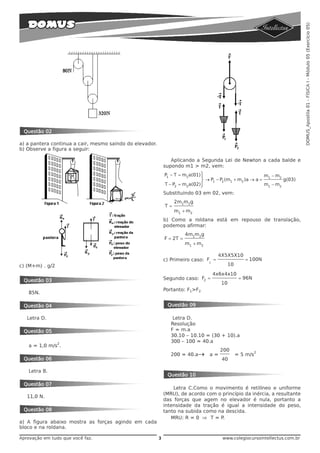 DOMUS_Apostila 01 - FÍSICA I - Módulo 05 (Exercício 05)
 Questão 02

a) a pantera continua a cair, mesmo saindo do elevador.
b) Observe a figura a seguir:

                                                                 Aplicando a Segunda Lei de Newton a cada balde e
                                                              supondo m1 > m2, vem:
                                                              P1 – T = m1a(01)⎫                                  m1 − m2
                                                                                ⎬ → P1 – P2 (m1 + m2 )a → a =         g(03)
                                                              T – P2   = m2a(02)⎭                             m1 − m2
                                                              Substituindo 03 em 02, vem:
                                                                   2m1m2g
                                                              T=
                                                                   m1 + m2
                                                              b) Como a roldana está em repouso de translação,
                                                              podemos afirmar:
                                                                         4m1m2g
                                                              F = 2T =
                                                                         m1 + m2

                                                                                        4X5X5X10
                                                              c) Primeiro caso: F1 =                   = 100N
c) (M+m) . g/2                                                                                 10

                                                                                      4x6x4x10
 Questão 03                                                   Segundo caso: F2 =                     = 96N
                                                                                          10
                                                              Portanto: F1>F2
   85N.

 Questão 04                                                    Questão 09

   Letra D.                                                       Letra D.
                                                                 Resolução
 Questão 05                                                      F = m.a
                                                                 30.10 – 10.10 = (30 + 10).a
                 2
                                                                 300 – 100 = 40.a
   a = 1,0 m/s .
                                                                                         200
                                                                 200 = 40.a→
                                                                                                             2
                                                                                    a=              = 5 m/s
 Questão 06                                                                               40

   Letra B.
                                                               Questão 10
 Questão 07
                                                                  Letra C.Como o movimento é retilíneo e uniforme
                                                              (MRU), de acordo com o princípio da inércia, a resultante
   11,0 N.
                                                              das forças que agem no elevador é nula, portanto a
                                                              intensidade da tração é igual a intensidade do peso,
 Questão 08                                                   tanto na subida como na descida.
                                                                 MRU: R = 0 ⇒ T = P.
a) A figura abaixo mostra as forças agindo em cada
bloco e na roldana.

Aprovação em tudo que você faz.                           3                               www.colegiocursointellectus.com.br
 