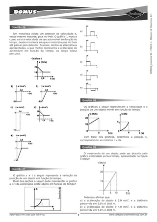 DOMUS_Apostila 02 - FÍSICA I - Módulo 12 (Exercício 12)
 Questão 06
                                                                 a)
   Um motorista avista um detector de velocidade e,
nesse mesmo instante, pisa no freio. O gráfico 1 mostra
como varia a velocidade de seu automóvel em função do
tempo, desde o instante em que o motorista pisa no freio
até passar pelo detector. Assinale, dentre as alternativas
                                                                 b)
apresentadas, a que melhor representa a aceleração do
automóvel em função do tempo, ao longo desse
percurso.


                                                                 c)




                                                                 d)




                                                                 e)




                                                                  Questão 08

                                                                    Os gráficos a seguir representam a velocidade e a
                                                                 posição de um objeto móvel em função do tempo.




                                                                    Com base nos gráficos, determine a posição s1
                                                                 correspondente ao instante t = 6s.


                                                                  Questão 09

                                                                    O movimento de um objeto pode ser descrito pelo
                                                                 gráfico velocidade versus tempo, apresentado na figura
                                                                 a seguir.



 Questão 07

   O gráfico s × t a seguir representa a variação da
posição de um objeto em função do tempo.
   Qual das opções a seguir pode representar o gráfico
a × t da aceleração deste objeto em função do tempo?




                                                                    Podemos afirmar que:
                                                                                                    2
                                                                 a) a aceleração do objeto é 2,0 m/s , e a distância
                                                                 percorrida em 5,0 s é 10,0 m.
                                                                                                    2
                                                                 b) a aceleração do objeto é 4,0 m/s , e a distância
                                                                 percorrida em 5,0 s é 20,0 m.
Aprovação em tudo que você faz.                              2                          www.colegiocursointellectus.com.br
 