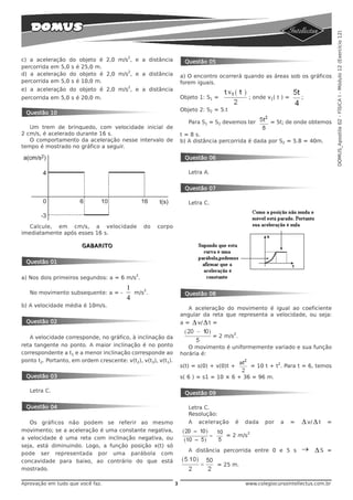 DOMUS_Apostila 02 - FÍSICA I - Módulo 12 (Exercício 12)
                                          2
c) a aceleração do objeto é 2,0 m/s , e a distância                 Questão 05
percorrida em 5,0 s é 25,0 m.
                                   2
d) a aceleração do objeto é 2,0 m/s , e a distância                a) O encontro ocorrerá quando as áreas sob os gráficos
percorrida em 5,0 s é 10,0 m.                                      forem iguais.
                                          2
e) a aceleração do objeto é 2,0 m/s , e a distância
percorrida em 5,0 s é 20,0 m.                                      Objeto 1: S1 =                  ; onde v1( t ) =         ;

                                                                   Objeto 2: S2 = 5.t
 Questão 10
                                                                      Para S1 = S2 devemos ter              = 5t; de onde obtemos
   Um trem de brinquedo, com velocidade inicial de
2 cm/s, é acelerado durante 16 s.                                  t = 8 s.
   O comportamento da aceleração nesse intervalo de                b) A distância percorrida é dada por S2 = 5.8 = 40m.
tempo é mostrado no gráfico a seguir.

                                                                    Questão 06

                                                                      Letra A.


                                                                    Questão 07

                                                                      Letra C.



   Calcule, em cm/s, a velocidade                 do   corpo
imediatamente após esses 16 s.

                       GABARITO


 Questão 01

                                              2
a) Nos dois primeiros segundos: a = 6 m/s .
                                         1        2
   No movimento subsequente: a = -            m/s .                 Questão 08
                                         4
b) A velocidade média é 10m/s.
                                                                      A aceleração do movimento é igual ao coeficiente
                                                                   angular da reta que representa a velocidade, ou seja:
 Questão 02                                                        a=     Δ v/ Δ t =
                                                                                            2
   A velocidade corresponde, no gráfico, à inclinação da                          = 2 m/s .
reta tangente no ponto. A maior inclinação é no ponto                 O movimento é uniformemente variado e sua função
correspondente a t1 e a menor inclinação corresponde ao            horária é:
ponto t2. Portanto, em ordem crescente: v(t2), v(t3), v(t1).
                                                                                                                2
                                                                   s(t) = s(0) + v(0)t +             = 10 t + t . Para t = 6, temos
 Questão 03                                                        s( 6 ) = s1 = 10 × 6 + 36 = 96 m.

   Letra C.                                                         Questão 09

 Questão 04                                                           Letra C.
                                                                      Resolução:
   Os gráficos não podem se referir ao mesmo                          A     aceleração      é    dada     por       a   =   Δ v/ Δ t   =
movimento; se a aceleração é uma constante negativa,                                             2
a velocidade é uma reta com inclinação negativa, ou                                      = 2 m/s
seja, está diminuindo. Logo, a função posição x(t) só
                                                                      A distância percorrida entre 0 e 5 s                  → ΔS       =
pode ser representada por uma parábola com
concavidade para baixo, ao contrário do que está
                                                                                       = 25 m.
mostrado.

Aprovação em tudo que você faz.                                3                                 www.colegiocursointellectus.com.br
 