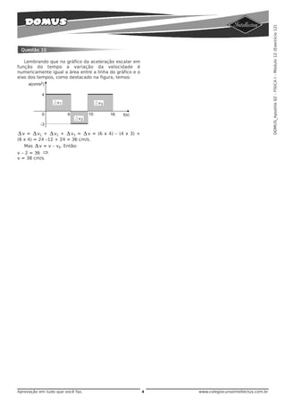 DOMUS_Apostila 02 - FÍSICA I - Módulo 12 (Exercício 12)
 Questão 10

   Lembrando que no gráfico da aceleração escalar em
função do tempo a variação da velocidade é
numericamente igual a área entre a linha do gráfico e o
eixo dos tempos, como destacado na figura, temos:




Δ v = Δ v1 + Δ v2 + Δ v3 = Δ v = (6 x 4) – (4 x 3) +
(6 x 4) = 24 –12 + 24 = 36 cm/s.
   Mas  Δ v = v – v0. Então:
v – 2 = 36 ⇒
v = 38 cm/s.




Aprovação em tudo que você faz.                           4   www.colegiocursointellectus.com.br
 